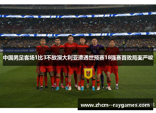 中国男足客场1比3不敌澳大利亚遭遇世预赛18强赛首败局面严峻