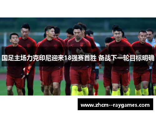 国足主场力克印尼迎来18强赛首胜 备战下一轮目标明确